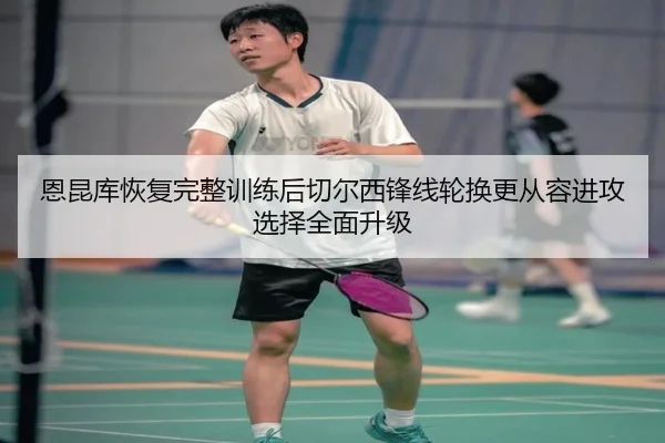 恩昆库恢复完整训练后切尔西锋线轮换更从容进攻选择全面升级