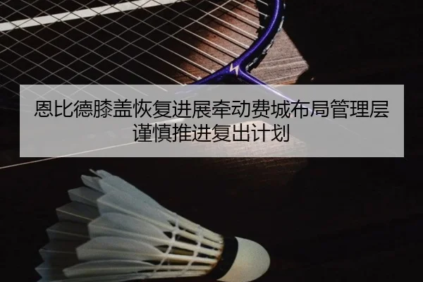 恩比德膝盖恢复进展牵动费城布局管理层谨慎推进复出计划
