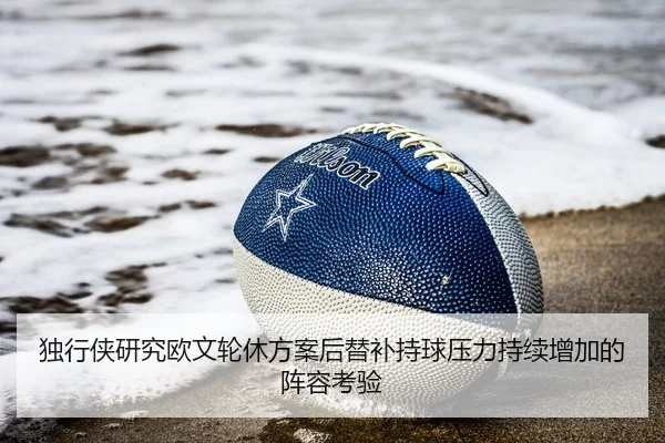 独行侠研究欧文轮休方案后替补持球压力持续增加的阵容考验