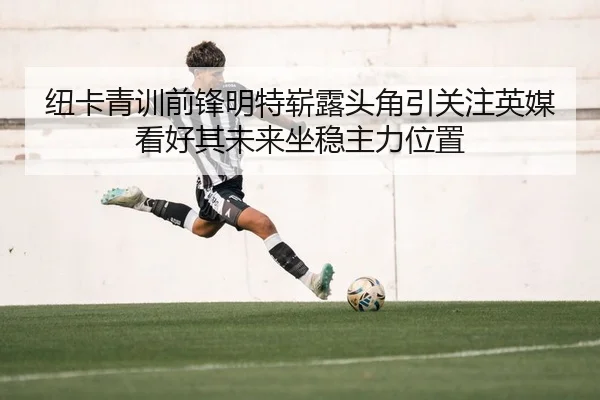纽卡青训前锋明特崭露头角引关注英媒看好其未来坐稳主力位置